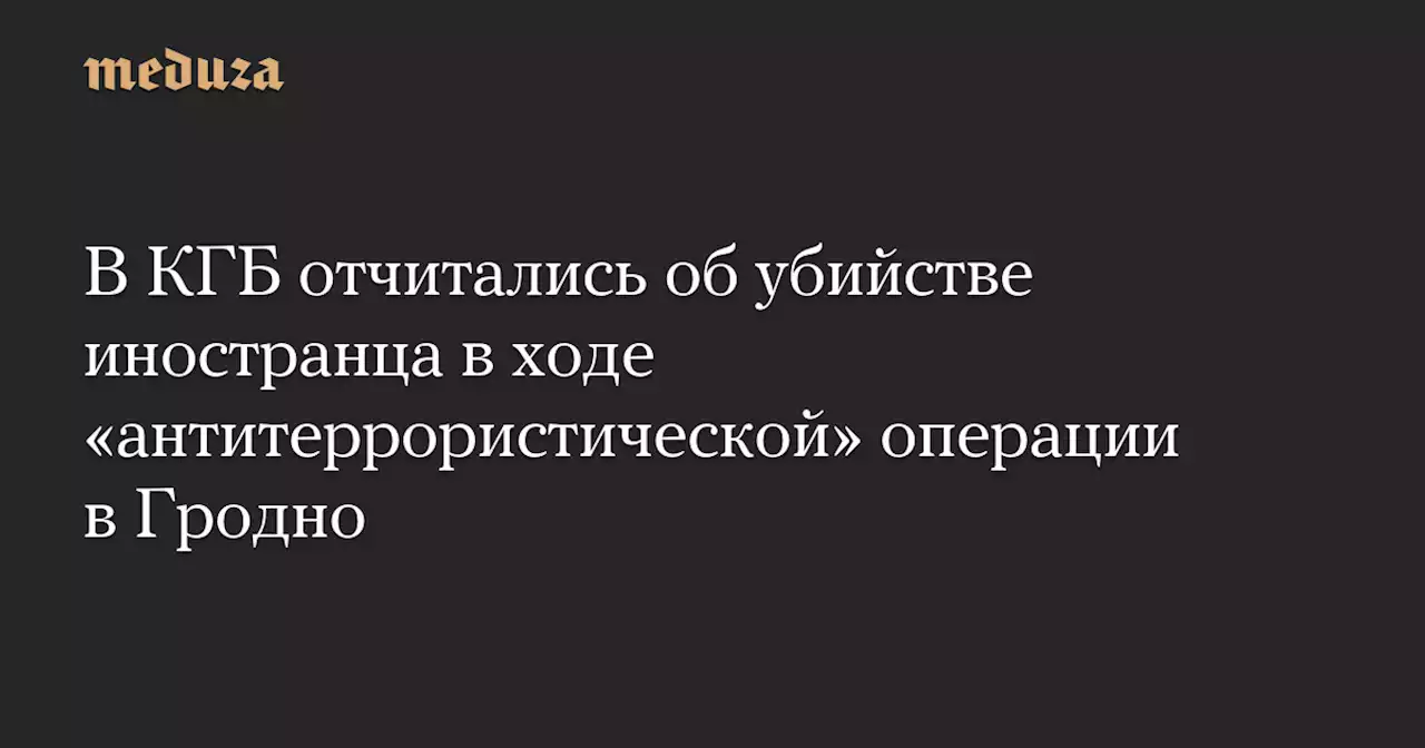 В КГБ отчитались об убийстве иностранца в ходе «антитеррористической» операции в Гродно — Meduza