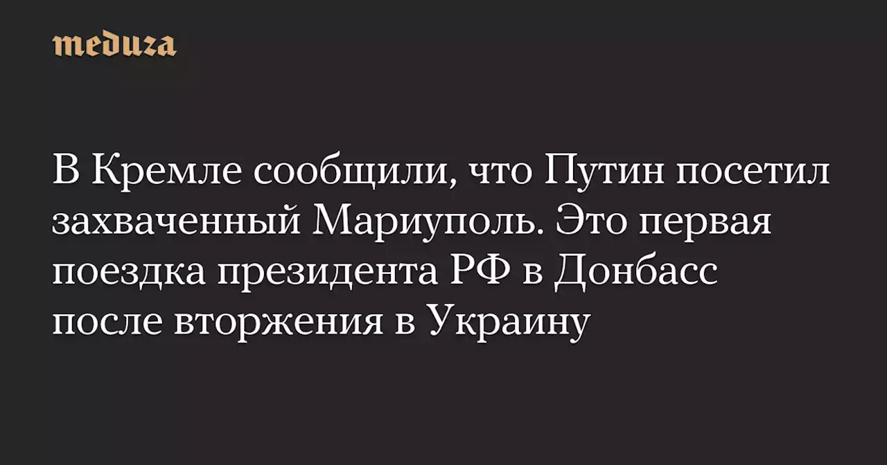 В Кремле сообщили, что Путин посетил захваченный Мариуполь. Это первая поездка президента РФ в Донбасс после вторжения в Украину — Meduza