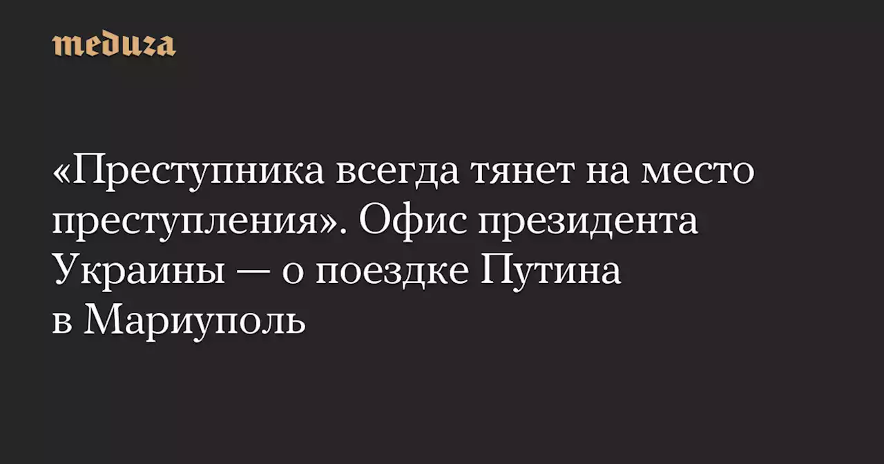 «Преступника всегда тянет на место преступления». Офис президента Украины — о поездке Путина в Мариуполь — Meduza