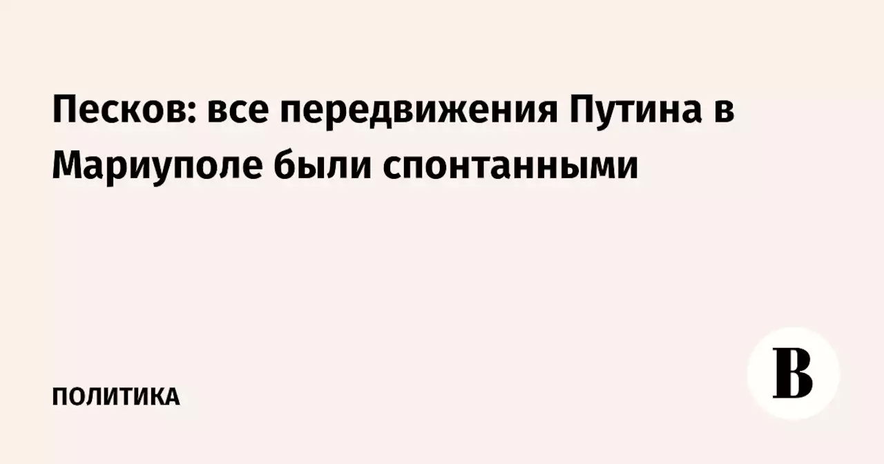 Песков: все передвижения Путина в Мариуполе были спонтанными