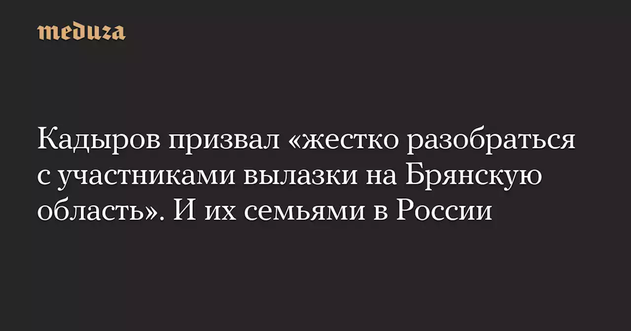 Кадыров призвал «жестко разобраться с участниками вылазки на Брянскую область». И их семьями в России — Meduza