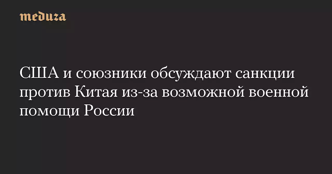 США и союзники обсуждают санкции против Китая из-за возможной военной помощи России — Meduza