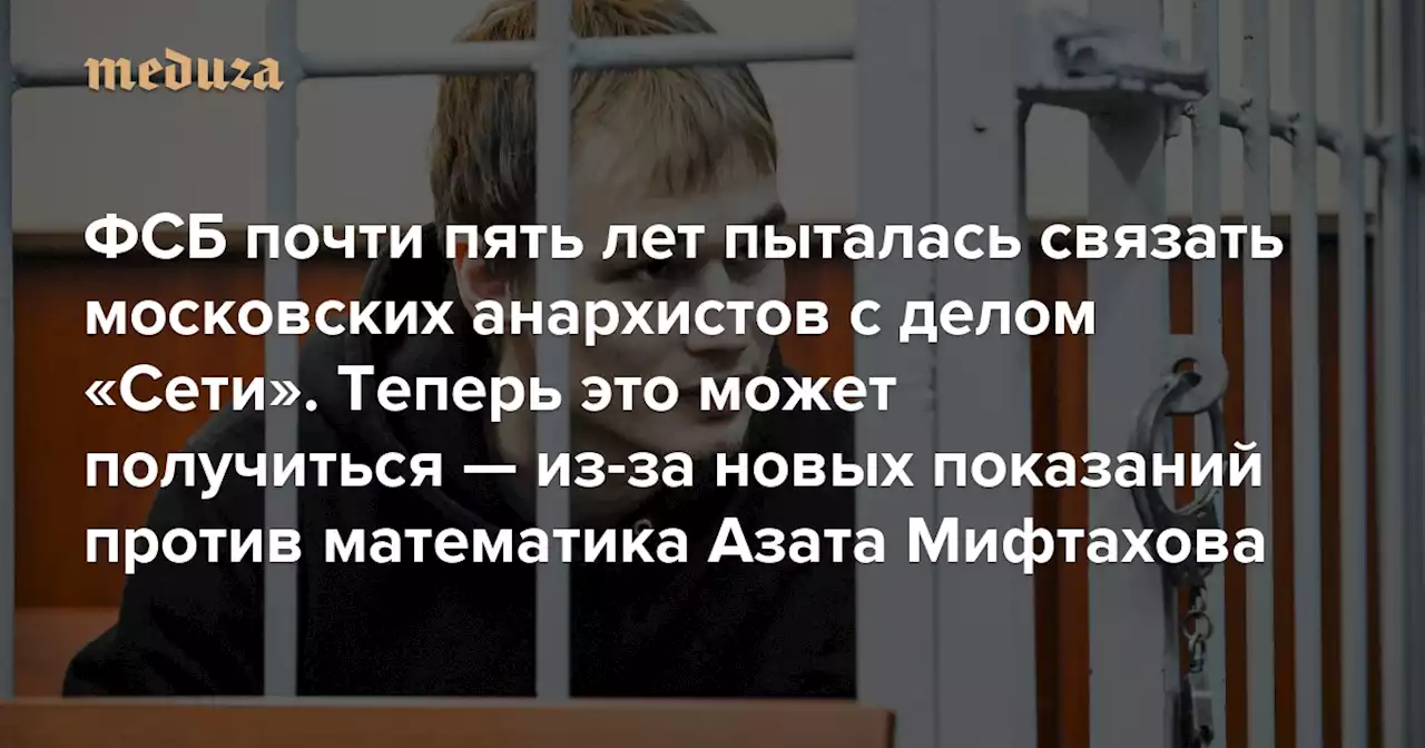 ФСБ почти пять лет пыталась связать московских анархистов с делом «Сети». Теперь это может получиться — из-за новых показаний против математика Азата Мифтахова — Meduza