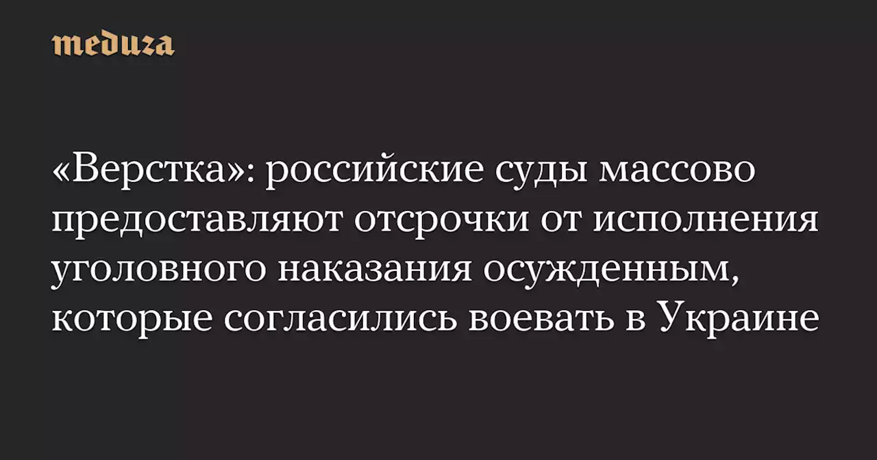 «Верстка»: российские суды массово предоставляют отсрочки от исполнения уголовного наказания осужденным, которые согласились воевать в Украине — Meduza