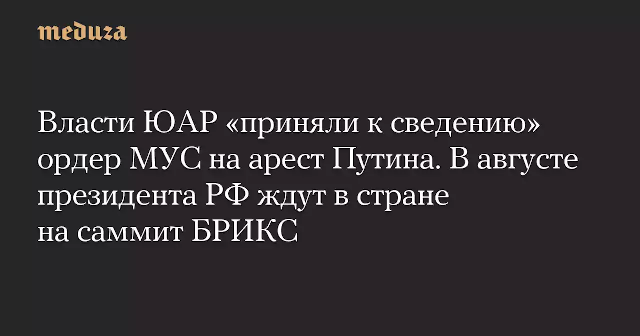 Власти ЮАР «приняли к сведению» ордер МУС на арест Путина. В августе президента РФ ждут в стране на саммит БРИКС — Meduza