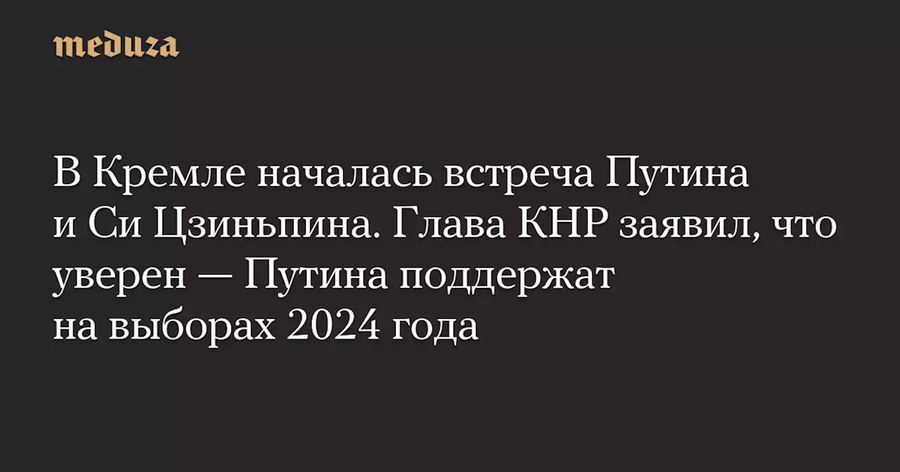 В Кремле началась встреча Путина и Си Цзиньпина. Глава КНР заявил, что уверен — Путина поддержат на выборах 2024 года — Meduza