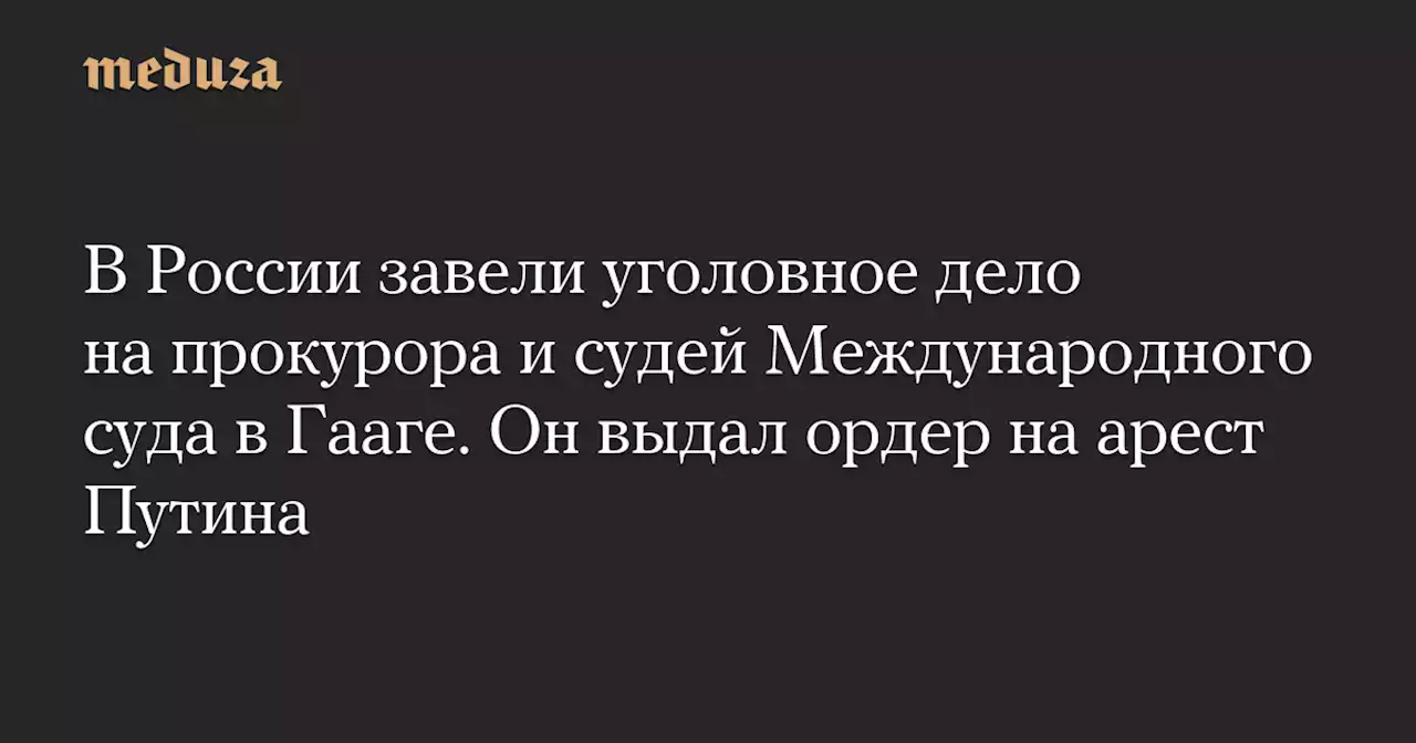 В России завели уголовное дело на прокурора и судей Международного суда в Гааге. Он выдал ордер на арест Путина — Meduza