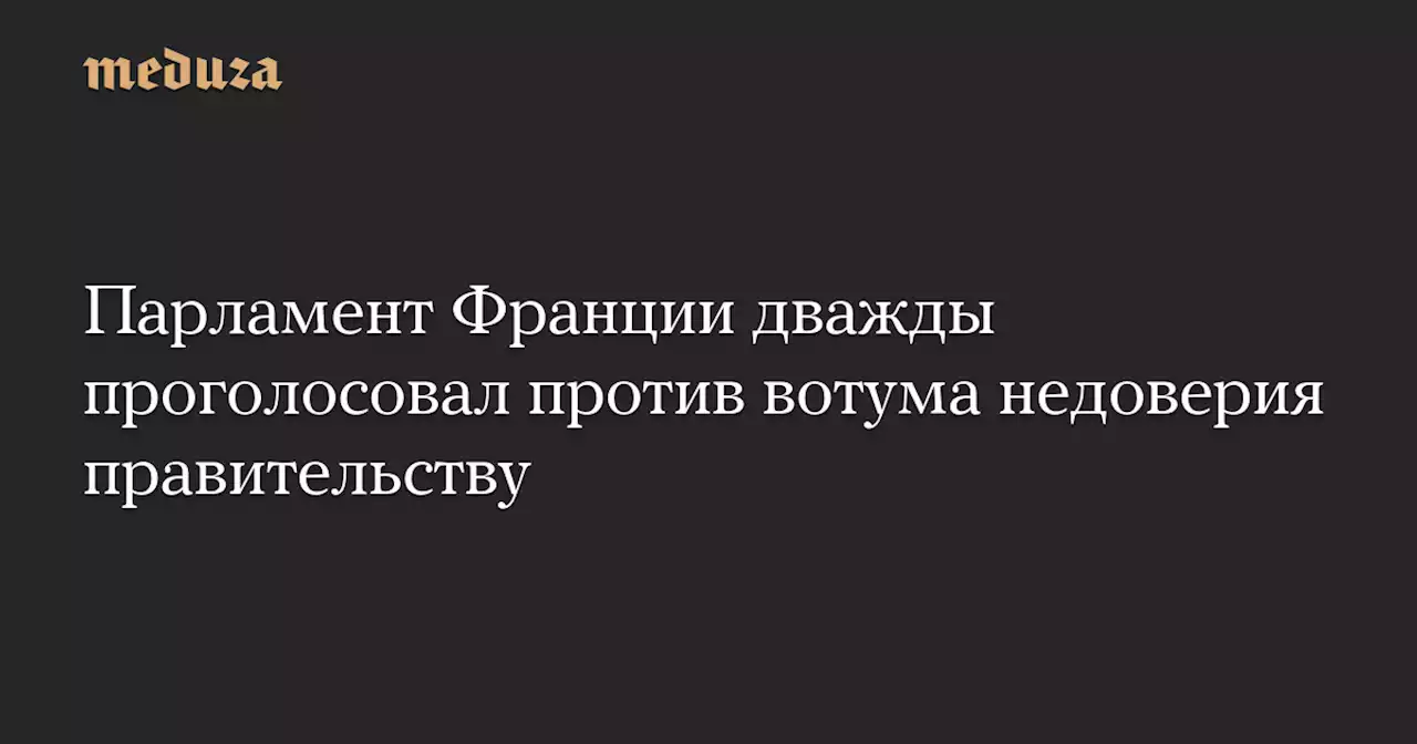 Парламент Франции дважды проголосовал против вотума недоверия правительству — Meduza