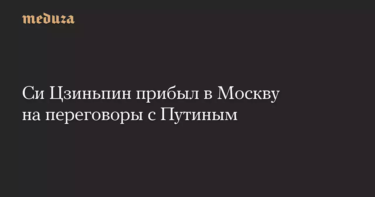 Си Цзиньпин прибыл в Москву на переговоры с Путиным — Meduza