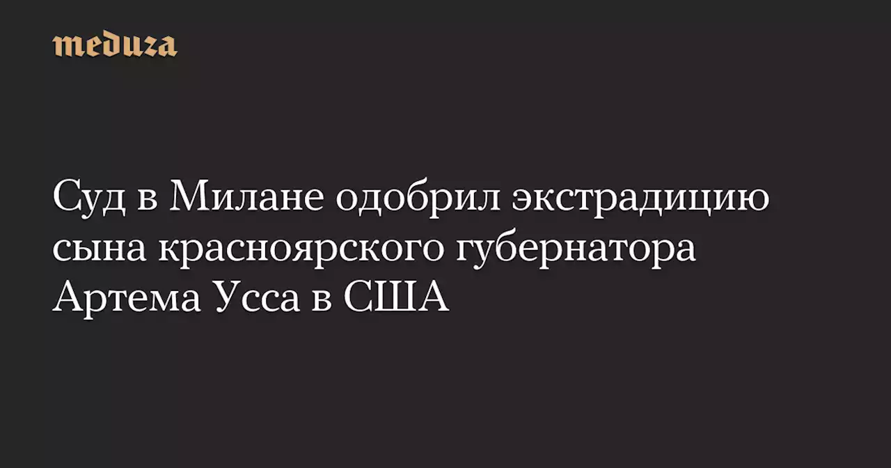 Суд в Милане одобрил экстрадицию сына красноярского губернатора Артема Усса в США — Meduza