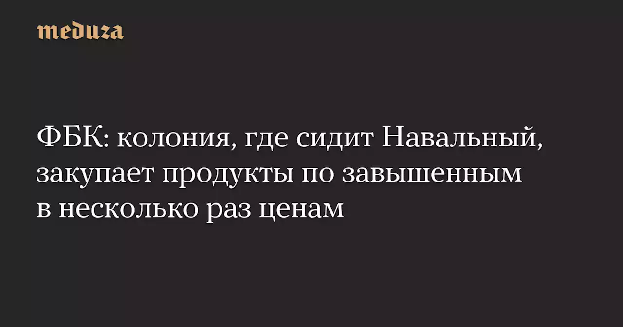 ФБК: колония, где сидит Навальный, закупает продукты по завышенным в несколько раз ценам — Meduza