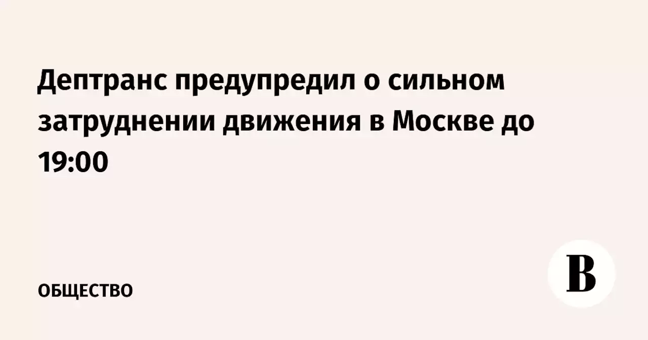 Дептранс предупредил о сильном затруднении движения в Москве до 19:00