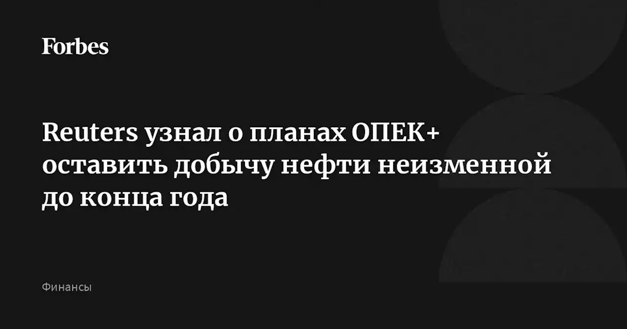 Reuters узнал о планах ОПЕК+ оставить добычу нефти неизменной до конца года