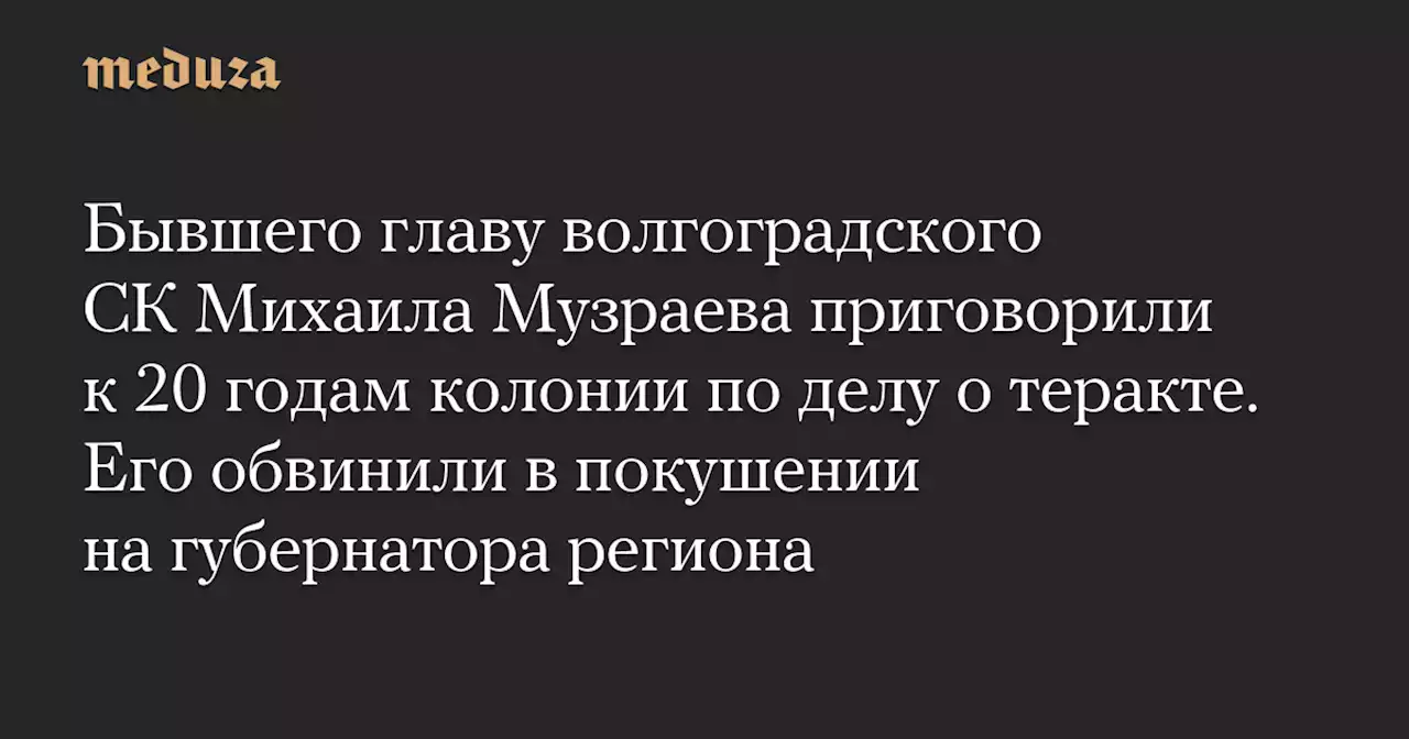 Бывшего главу волгоградского СК Михаила Музраева приговорили к 20 годам колонии по делу о теракте. Его обвинили в покушении на губернатора региона — Meduza