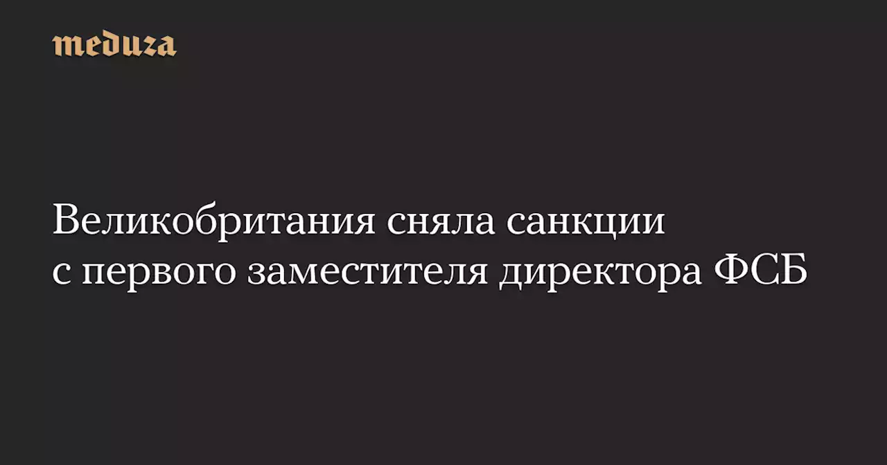 Великобритания сняла санкции с первого заместителя директора ФСБ — Meduza