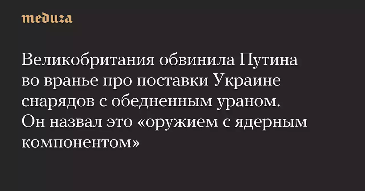 Великобритания обвинила Путина во вранье про поставки Украине снарядов с обедненным ураном. Он назвал это «оружием с ядерным компонентом» — Meduza