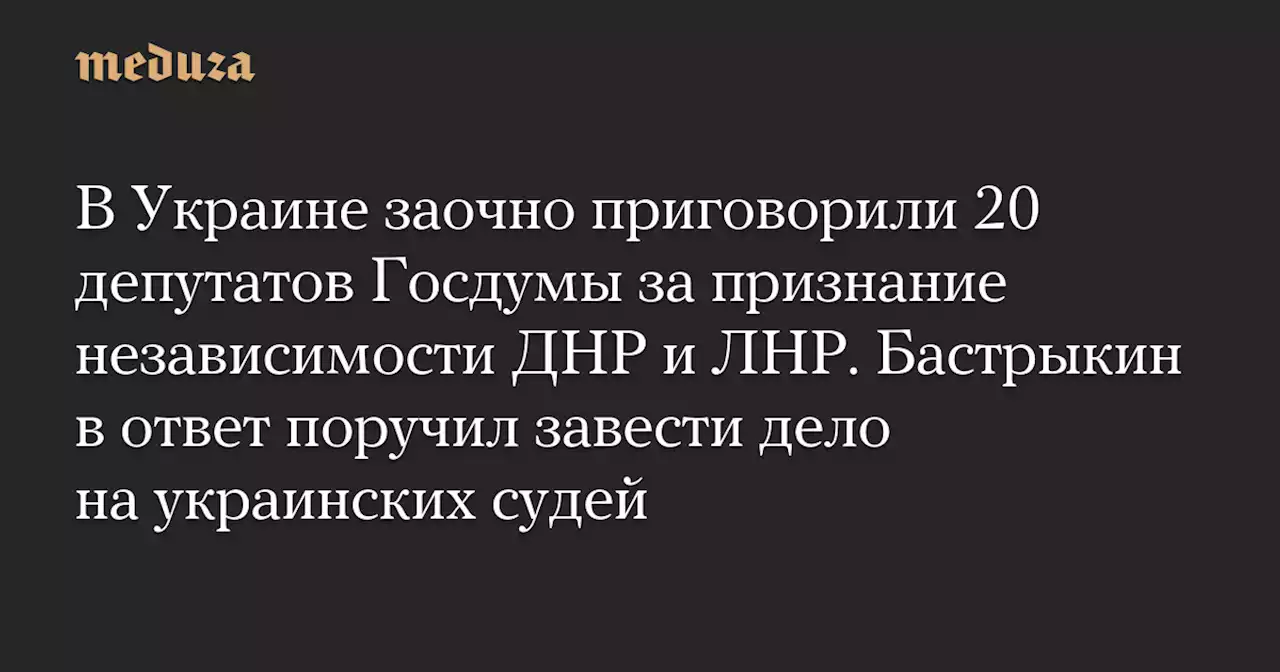 В Украине заочно приговорили 20 депутатов Госдумы за признание независимости ДНР и ЛНР. Бастрыкин в ответ поручил завести дело на украинских судей — Meduza