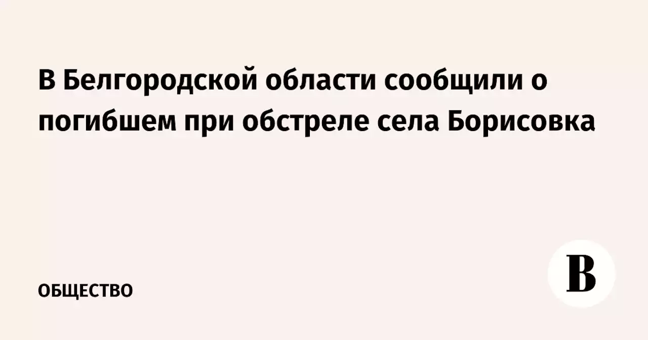 В Белгородской области сообщили о погибшем при обстреле села Борисовка