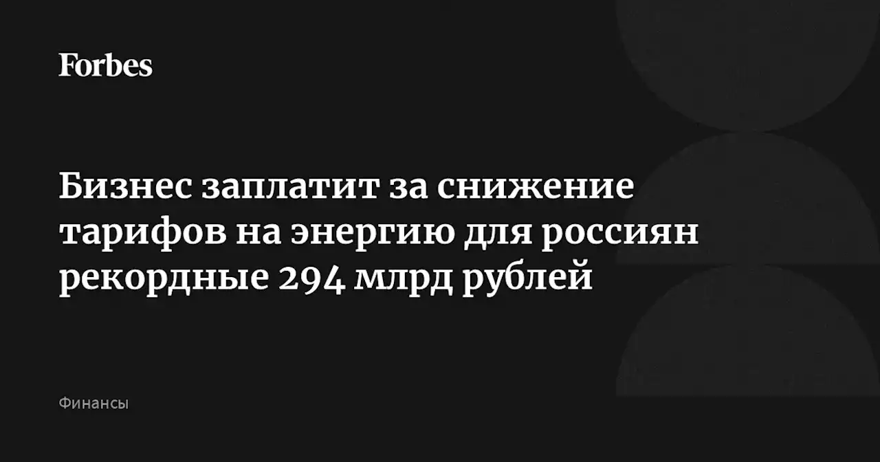 Бизнес заплатит за снижение тарифов на энергию для россиян рекордные 294 млрд рублей