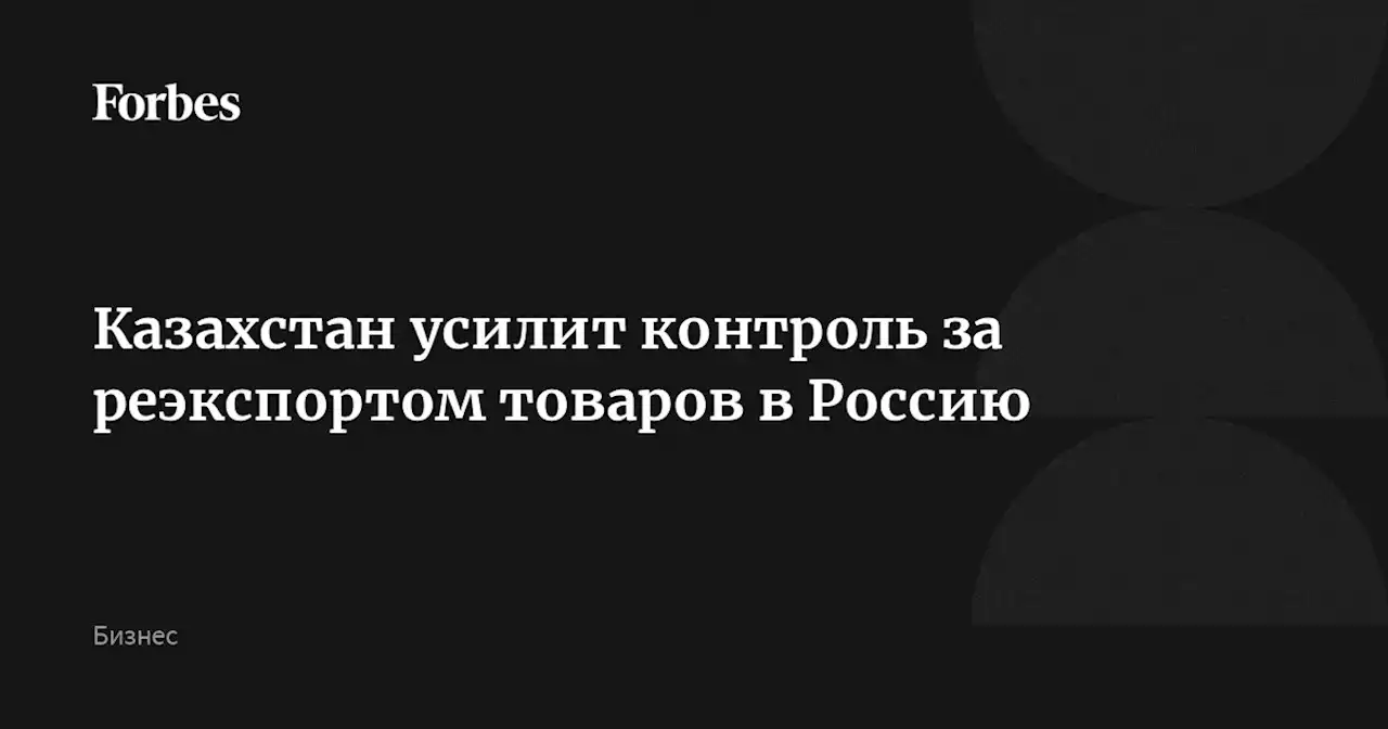 Казахстан усилит контроль за реэкспортом товаров в Россию