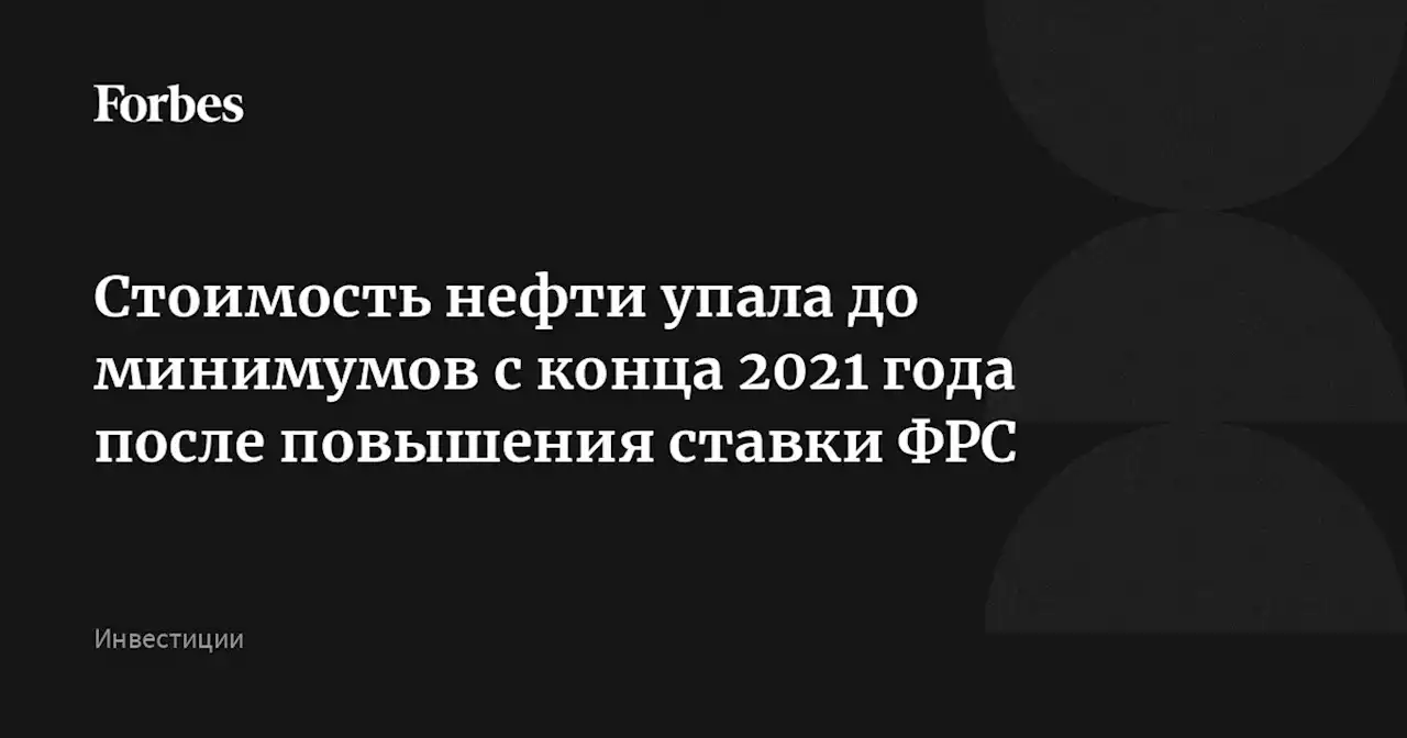 Стоимость нефти упала до минимумов с конца 2021 года после повышения ставки ФРС