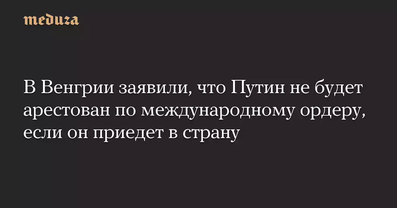 В Венгрии заявили, что Путин не будет арестован по международному ордеру, если он приедет в страну — Meduza