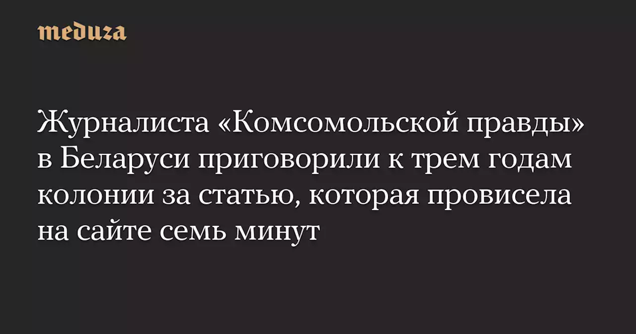 Журналиста «Комсомольской правды» в Беларуси приговорили к трем годам колонии за статью, которая провисела на сайте семь минут — Meduza