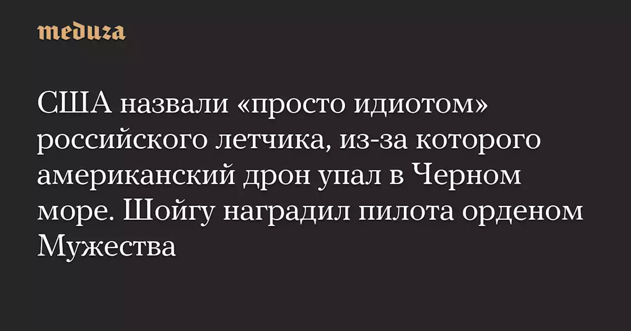 США назвали «просто идиотом» российского летчика, из-за которого американский дрон упал в Черном море. Шойгу наградил пилота орденом Мужества — Meduza