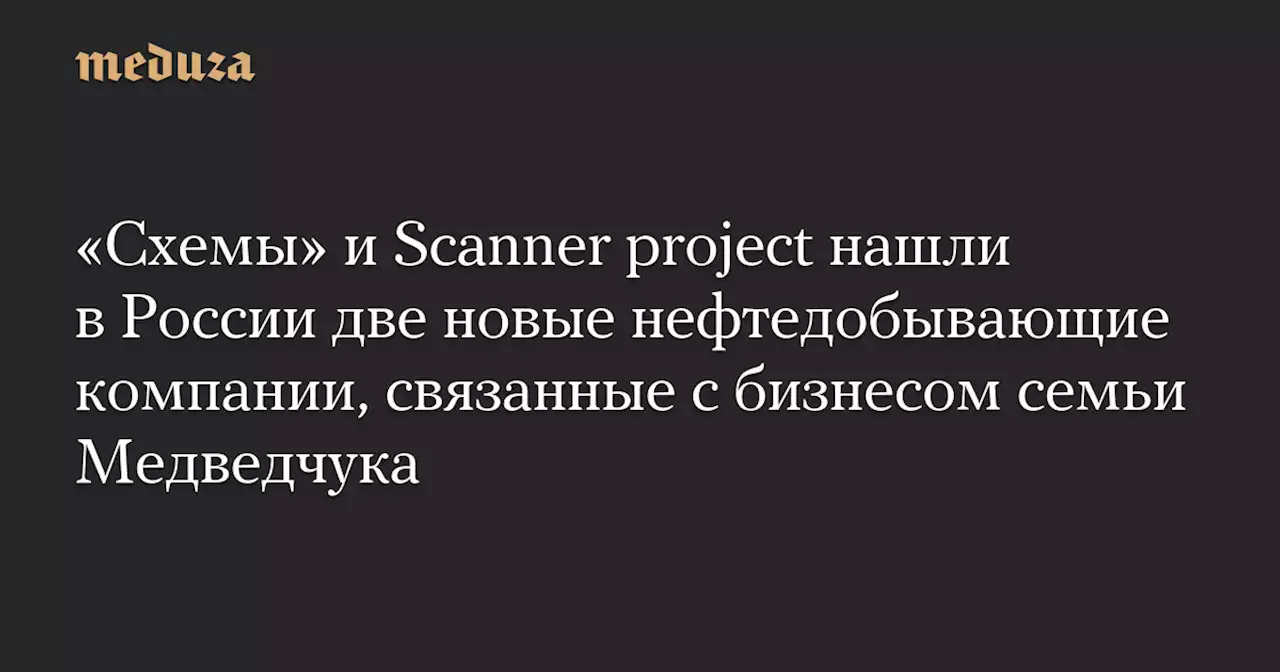 «Схемы» и Scanner project нашли в России две новые нефтедобывающие компании, связанные с бизнесом семьи Медведчука — Meduza