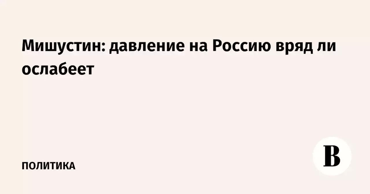 Мишустин: давление на Россию вряд ли ослабеет