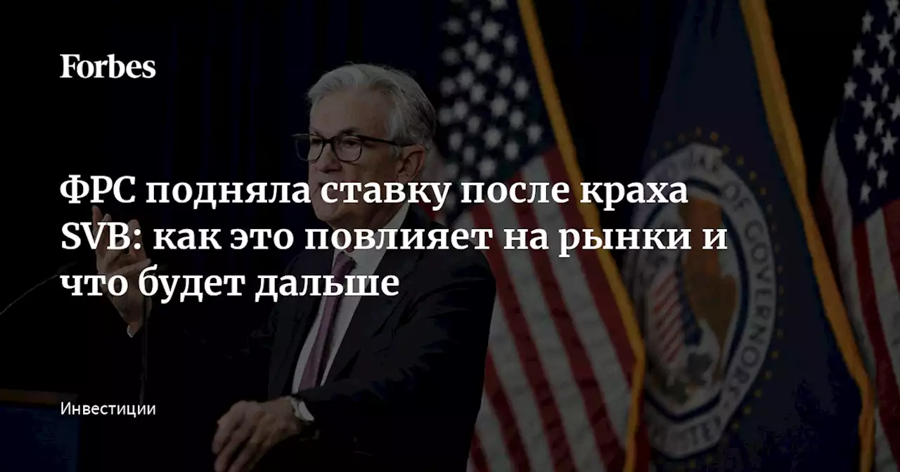 ФРС подняла ставку после краха SVB: как это повлияет на рынки и что будет дальше