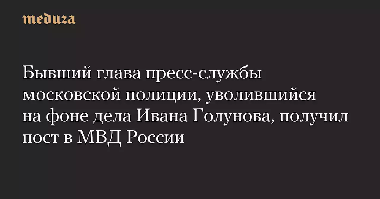 Бывший глава пресс-службы московской полиции, уволившийся на фоне дела Ивана Голунова, получил пост в МВД России — Meduza