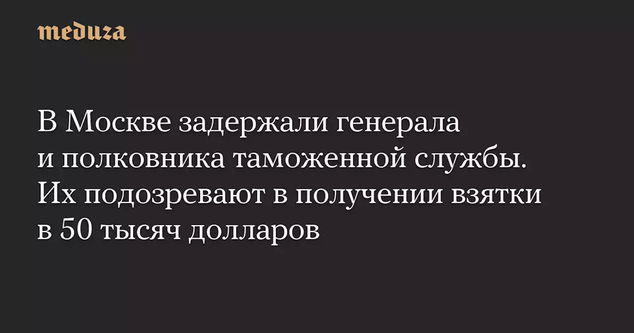 В Москве задержали генерала и полковника таможенной службы. Их подозревают в получении взятки в 50 тысяч долларов — Meduza