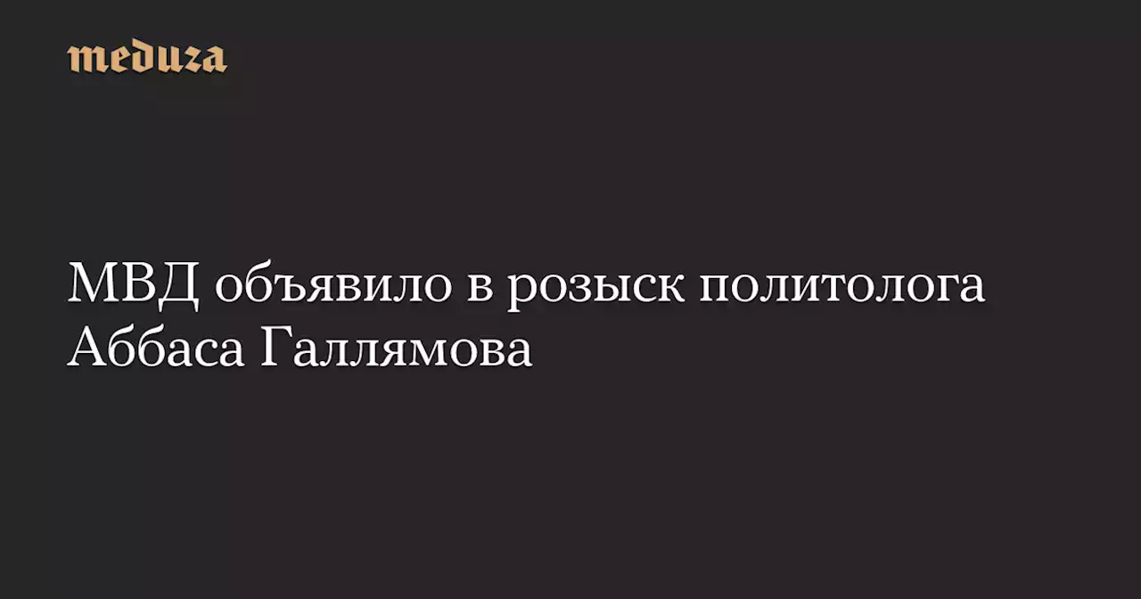 МВД объявило в розыск политолога Аббаса Галлямова — Meduza