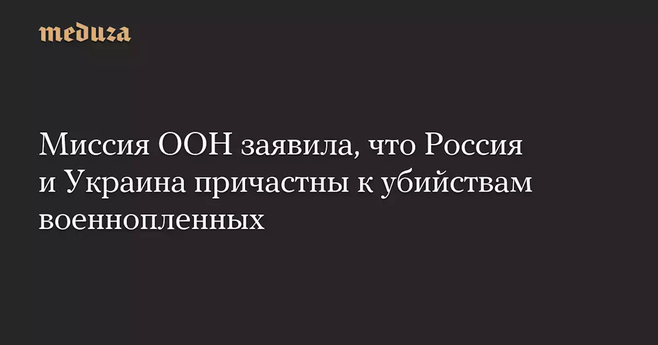 Миссия ООН заявила, что Россия и Украина причастны к убийствам военнопленных — Meduza