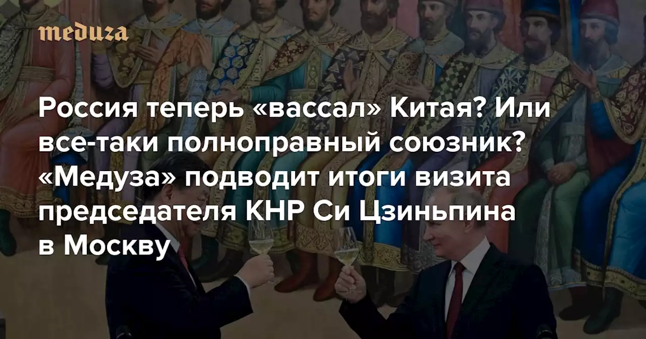 Россия теперь «вассал» Китая? Или все-таки полноправный союзник? «Медуза» подводит итоги визита председателя КНР Си Цзиньпина в Москву — Meduza