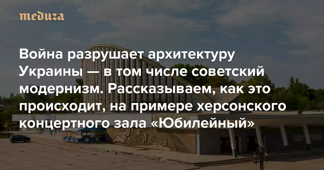 Война разрушает архитектуру Украины — в том числе советский модернизм Рассказываем, как это происходит, на примере херсонского концертного зала «Юбилейный» — Meduza