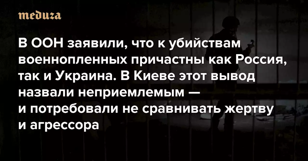 В ООН заявили, что к убийствам военнопленных причастны как Россия, так и Украина В Киеве этот вывод назвали неприемлемым — и потребовали не сравнивать жертву и агрессора — Meduza