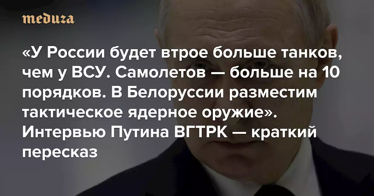 «У России будет втрое больше танков, чем у ВСУ. Самолетов — больше на 10 порядков. В Белоруссии разместим тактическое ядерное оружие» Интервью Путина ВГТРК — краткий пересказ — Meduza