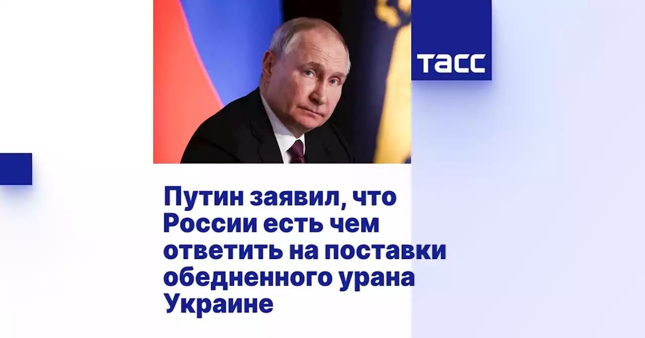 Путин заявил, что России есть чем ответить на поставки обедненного урана Украине