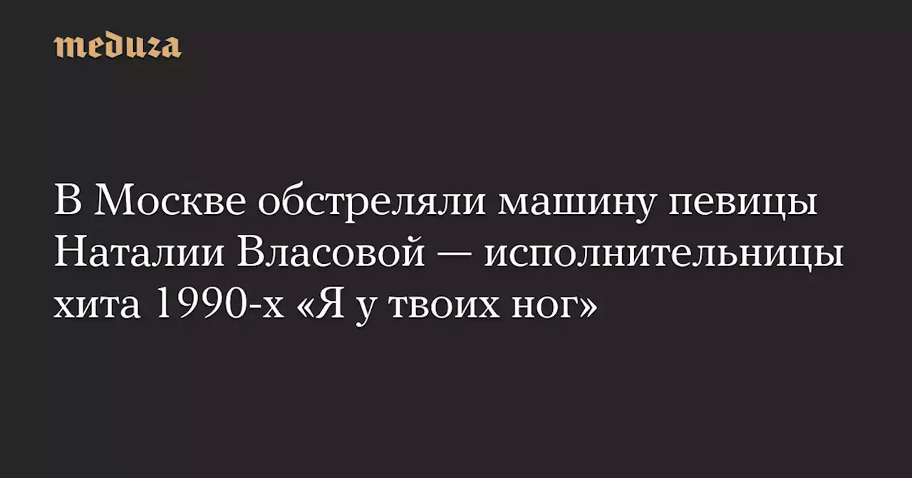 В Москве обстреляли машину певицы Наталии Власовой — исполнительницы хита 1990-х «Я у твоих ног» — Meduza