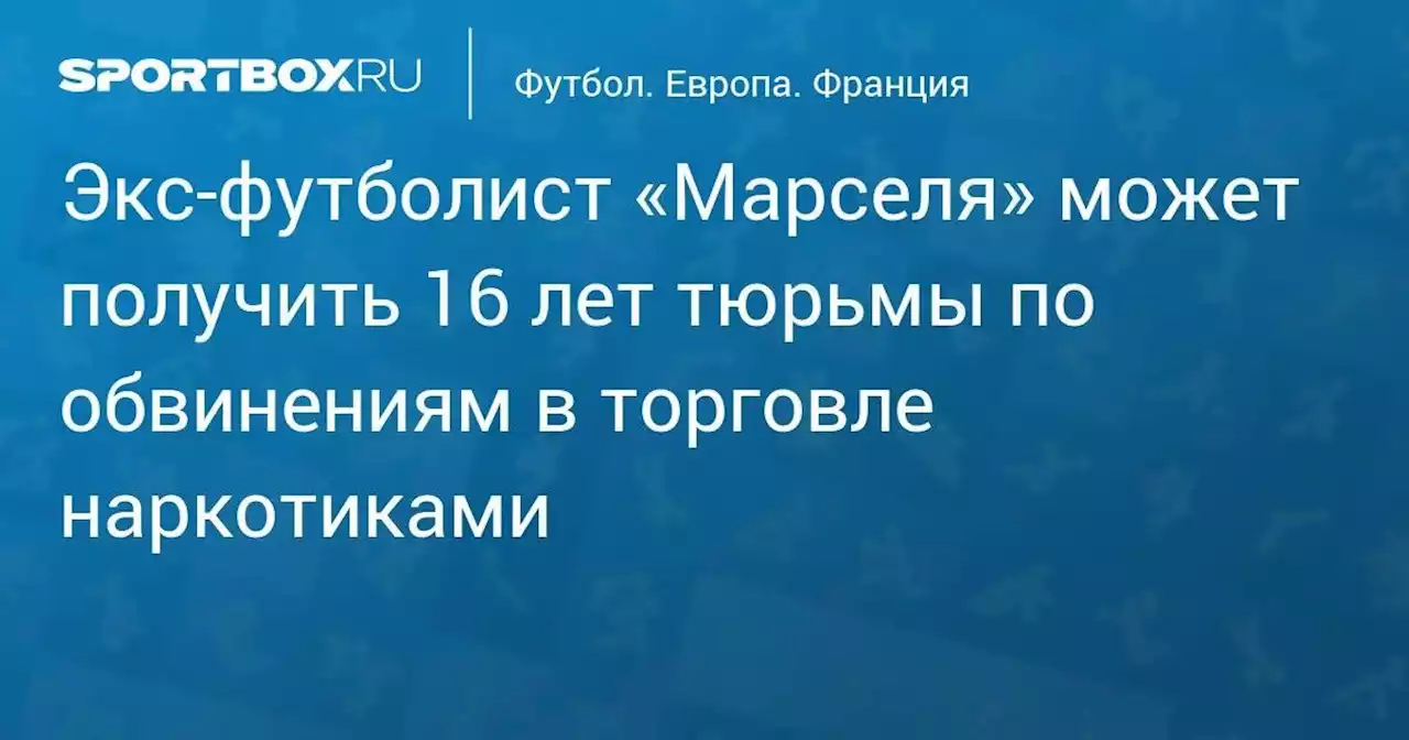 Экс-футболист «Марселя» может получить 16 лет тюрьмы по обвинениям в торговле наркотиками