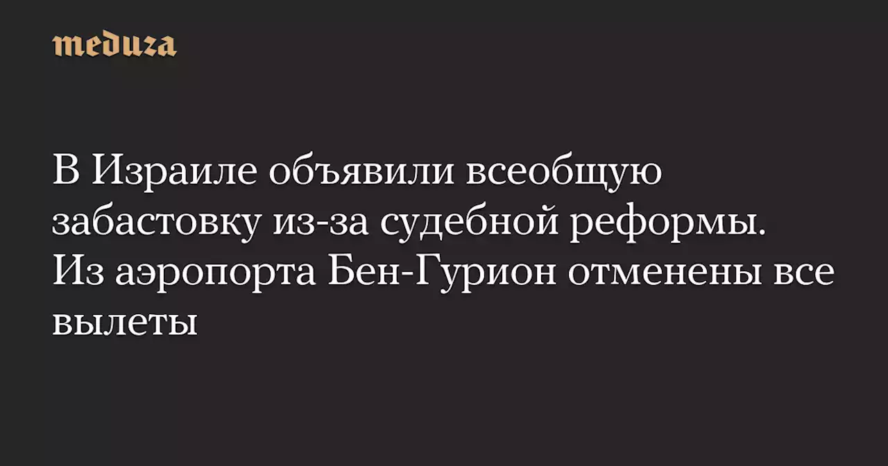 В Израиле объявили всеобщую забастовку из-за судебной реформы. Из аэропорта Бен-Гурион отменены все вылеты — Meduza