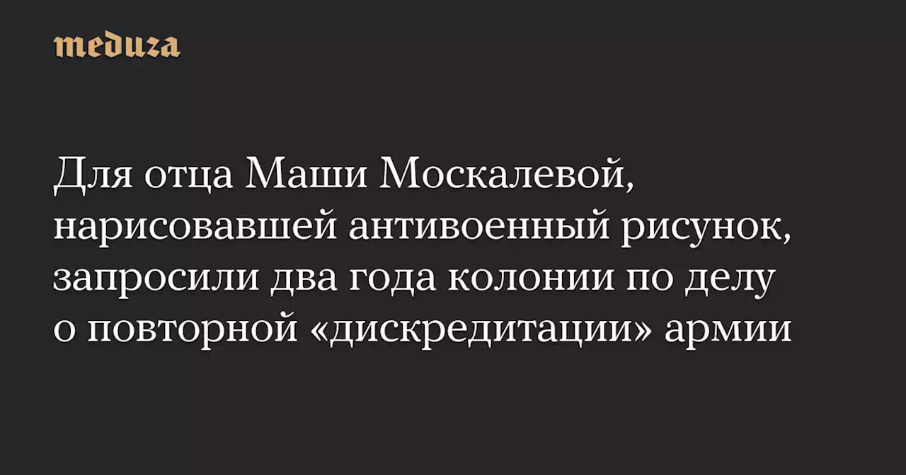 Для отца Маши Москалевой, нарисовавшей антивоенный рисунок, запросили два года колонии по делу о повторной «дискредитации» армии — Meduza