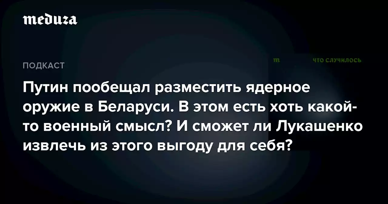 Путин пообещал разместить ядерное оружие в Беларуси. В этом есть хоть какой-то военный смысл? И сможет ли Лукашенко извлечь из этого выгоду для себя? — Meduza