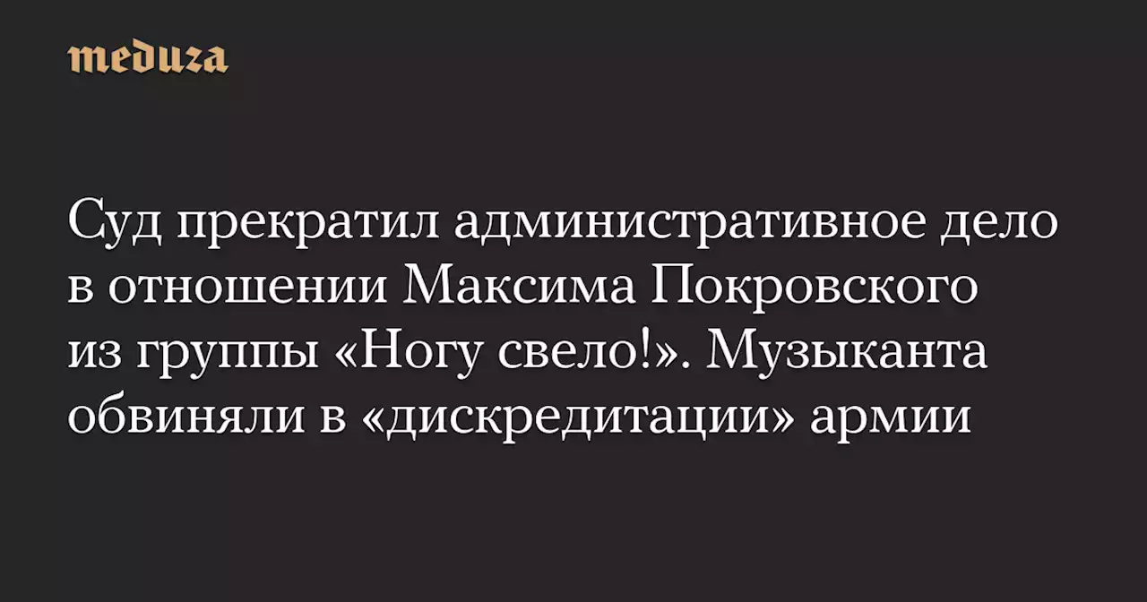 Суд прекратил административное дело в отношении Максима Покровского из группы «Ногу свело!». Музыканта обвиняли в «дискредитации» армии — Meduza