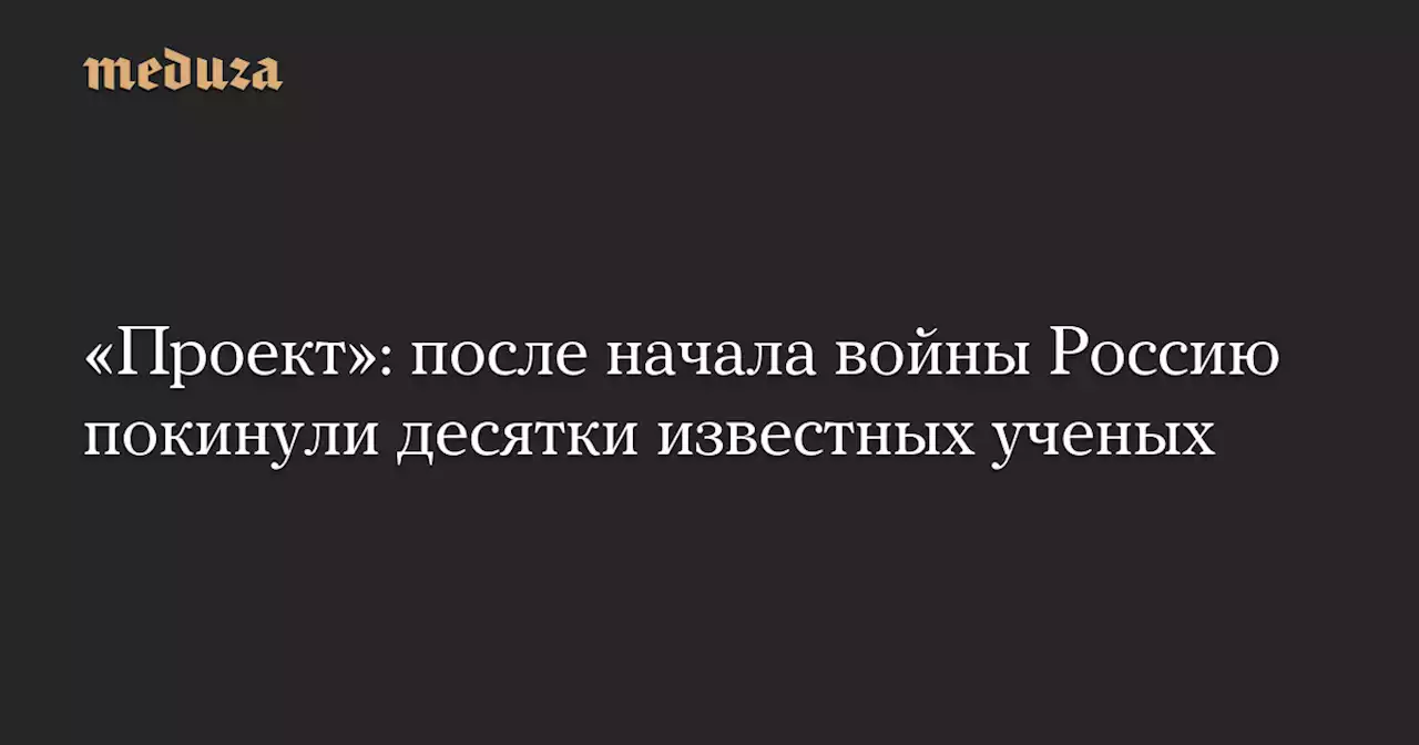 «Проект»: после начала войны Россию покинули десятки известных ученых — Meduza