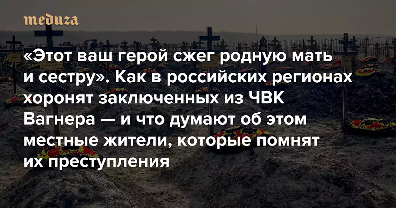 «Этот ваш герой сжег родную мать и сестру» Как в российских регионах хоронят заключенных из ЧВК Вагнера — и что думают об этом местные жители, которые помнят их преступления — Meduza