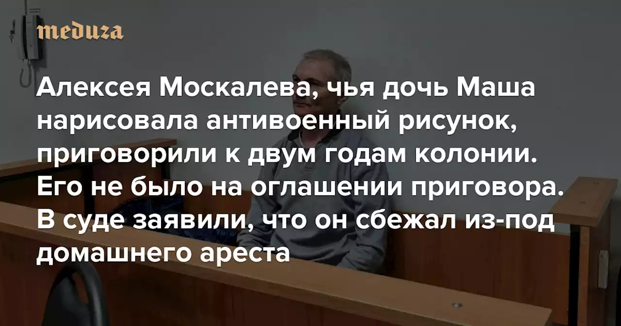 Алексея Москалева, чья дочь Маша нарисовала антивоенный рисунок, приговорили к двум годам колонии Его не было на оглашении приговора. В суде заявили, что он сбежал из-под домашнего ареста — Meduza