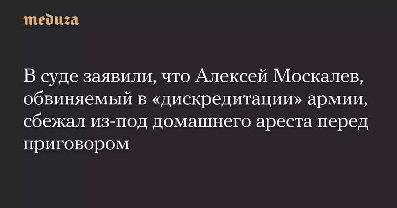 В суде заявили, что Алексей Москалев, обвиняемый в «дискредитации» армии, сбежал из-под домашнего ареста перед приговором — Meduza